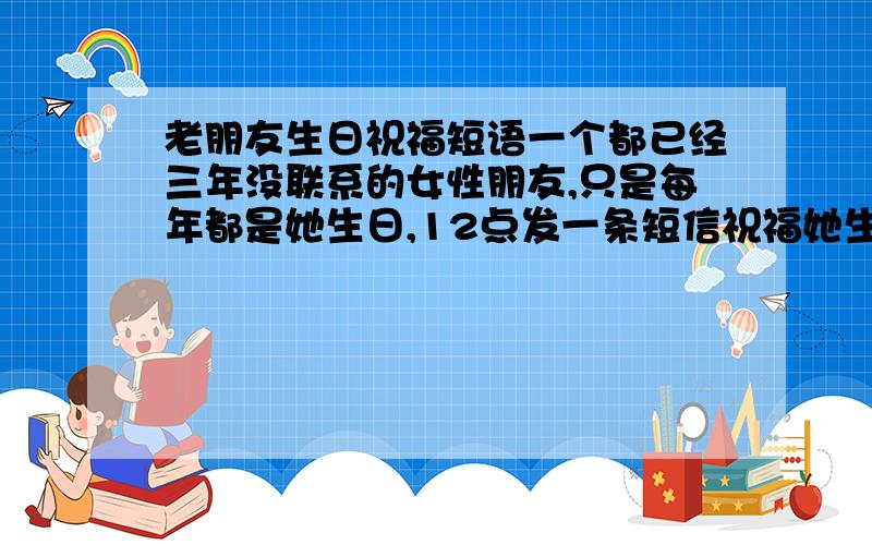 老朋友生日祝福短语一个都已经三年没联系的女性朋友,只是每年都是她生日,12点发一条短信祝福她生日快乐.别的时间,都不联系