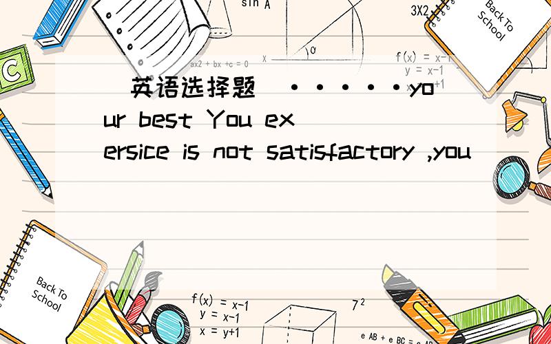 (英语选择题）·····your best You exersice is not satisfactory ,you