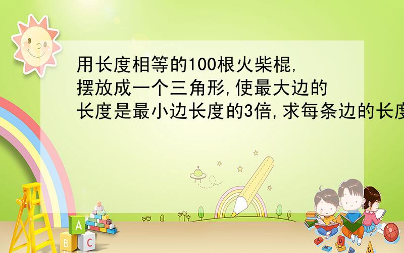 用长度相等的100根火柴棍,摆放成一个三角形,使最大边的长度是最小边长度的3倍,求每条边的长度.