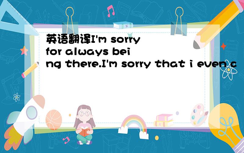 英语翻译I'm sorry for always being there.I'm sorry that i even c