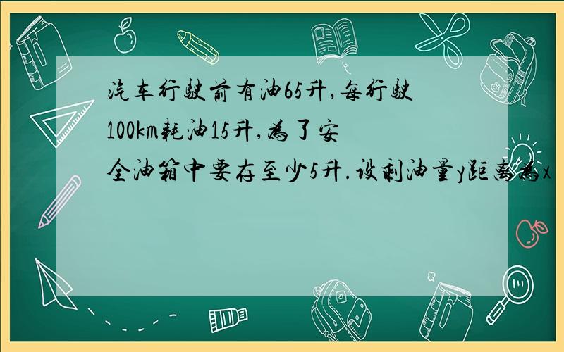 汽车行驶前有油65升,每行驶100km耗油15升,为了安全油箱中要存至少5升.设剩油量y距离为x