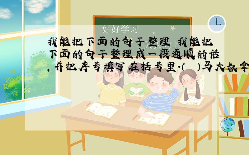 我能把下面的句子整理 我能把下面的句子整理成一段通顺的话,并把序号填写在括号里.（　　）马大叔拿出一面往外凸的镜子递给鼠