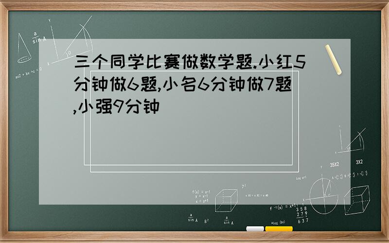 三个同学比赛做数学题.小红5分钟做6题,小名6分钟做7题,小强9分钟