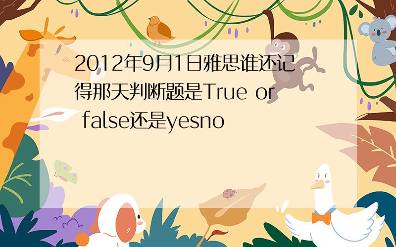 2012年9月1日雅思谁还记得那天判断题是True or false还是yesno