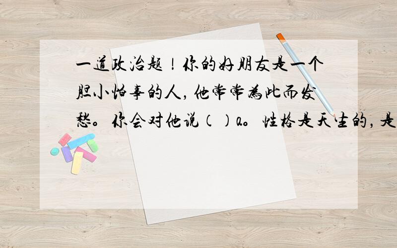 一道政治题！你的好朋友是一个胆小怕事的人，他常常为此而发愁。你会对他说（）a。性格是天生的，是无法改变的。B。胆小的人做