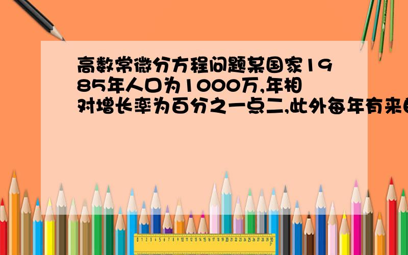 高数常微分方程问题某国家1985年人口为1000万,年相对增长率为百分之一点二,此外每年有来自其他国家的移民六万人请预测