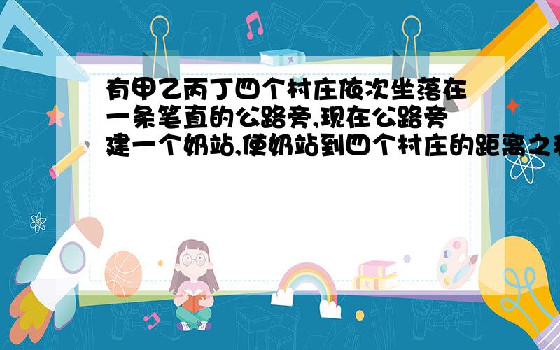 有甲乙丙丁四个村庄依次坐落在一条笔直的公路旁,现在公路旁建一个奶站,使奶站到四个村庄的距离之和最小,