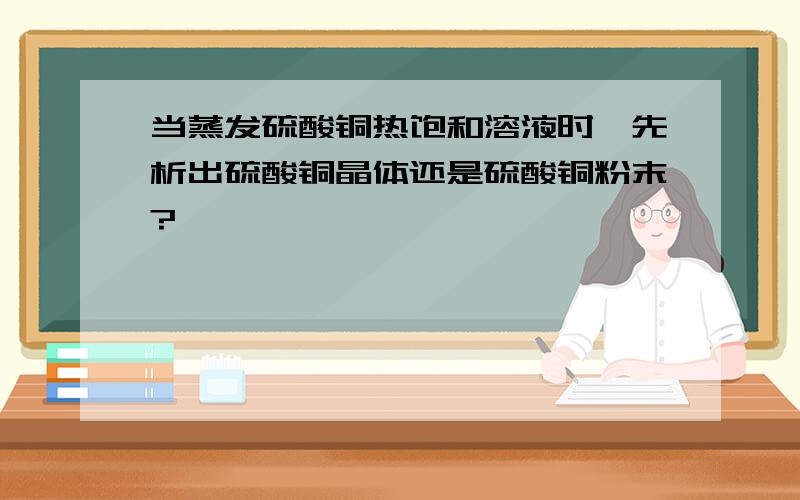 当蒸发硫酸铜热饱和溶液时,先析出硫酸铜晶体还是硫酸铜粉末?