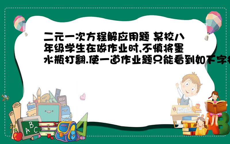 二元一次方程解应用题 某校八年级学生在做作业时,不慎将墨水瓶打翻.使一道作业题只能看到如下字样：