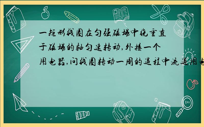 一矩形线圈在匀强磁场中绕垂直于磁场的轴匀速转动,外接一个用电器,问线圈转动一周的过程中流过用电器的电量是零吗