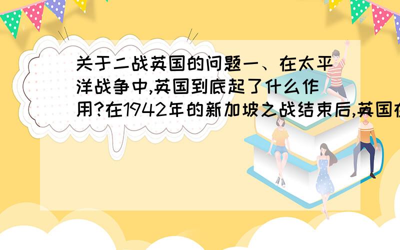 关于二战英国的问题一、在太平洋战争中,英国到底起了什么作用?在1942年的新加坡之战结束后,英国在太平洋地区还有没有对日