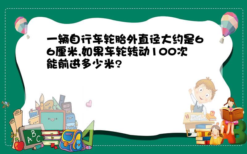 一辆自行车轮胎外直径大约是66厘米,如果车轮转动100次能前进多少米?