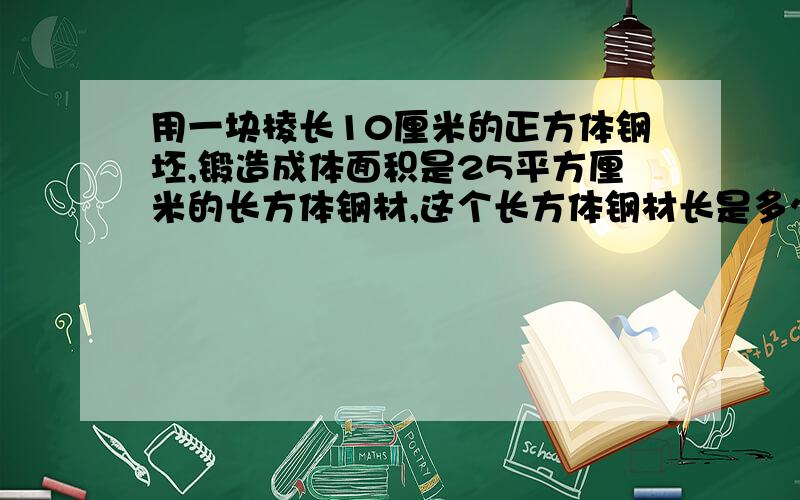 用一块棱长10厘米的正方体钢坯,锻造成体面积是25平方厘米的长方体钢材,这个长方体钢材长是多少?