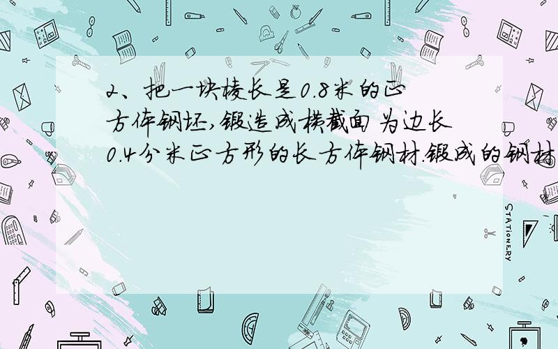 2、把一块棱长是0.8米的正方体钢坯,锻造成横截面为边长0.4分米正方形的长方体钢材.锻成的钢材有多长?