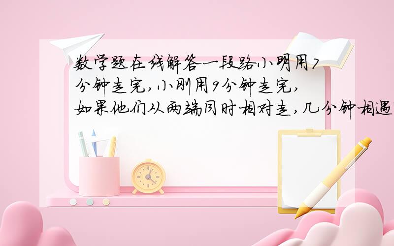 数学题在线解答一段路小明用7分钟走完,小刚用9分钟走完,如果他们从两端同时相对走,几分钟相遇?