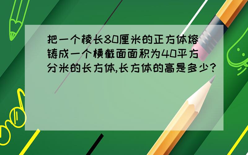 把一个棱长80厘米的正方体熔铸成一个横截面面积为40平方分米的长方体,长方体的高是多少?