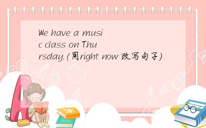 We have a music class on Thursday.(用right now 改写句子)