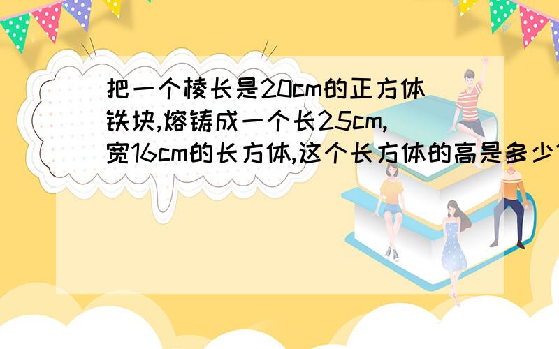 把一个棱长是20cm的正方体铁块,熔铸成一个长25cm,宽16cm的长方体,这个长方体的高是多少?