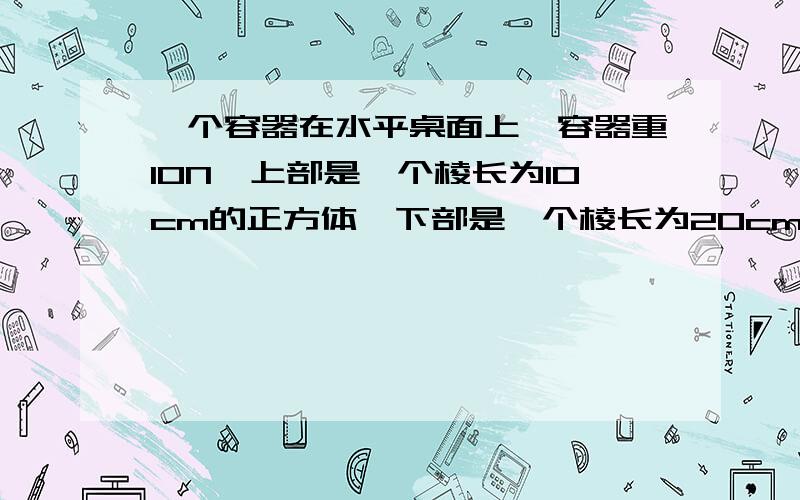 一个容器在水平桌面上,容器重10N,上部是一个棱长为10cm的正方体,下部是一个棱长为20cm的正方体（g取10N\kg