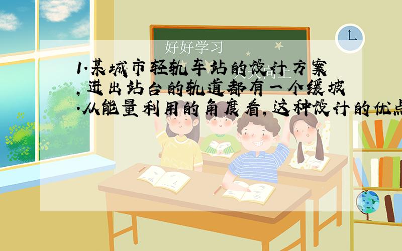 1.某城市轻轨车站的设计方案,进出站台的轨道都有一个缓坡.从能量利用的角度看,这种设计的优点是什么?