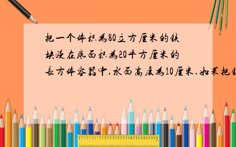 把一个体积为80立方厘米的铁块浸在底面积为20平方厘米的长方体容器中,水面高度为10厘米,如果把铁块捞出后,水面高多少?