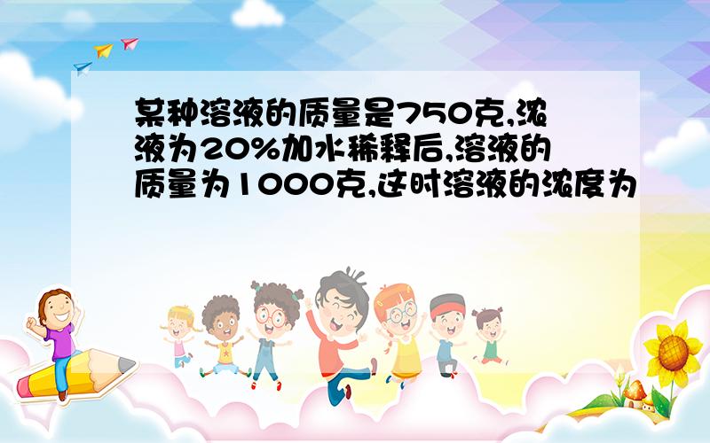 某种溶液的质量是750克,浓液为20%加水稀释后,溶液的质量为1000克,这时溶液的浓度为