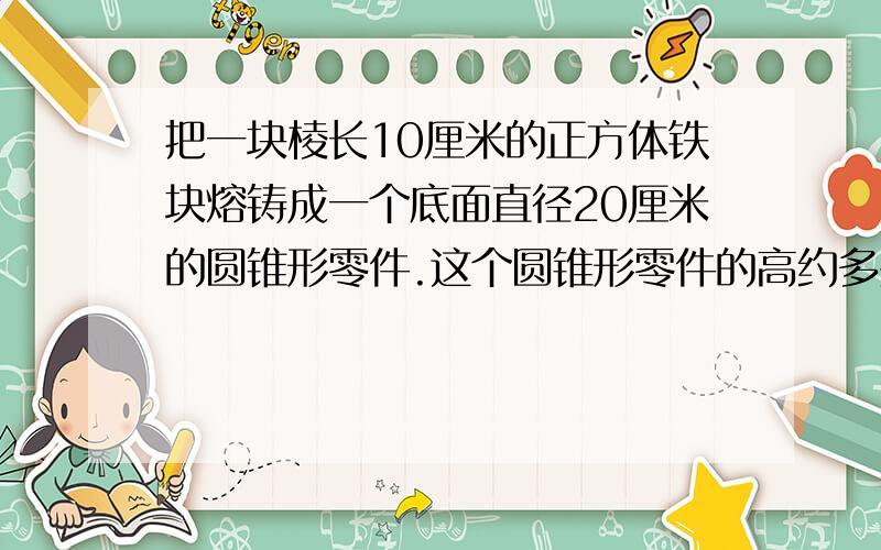 把一块棱长10厘米的正方体铁块熔铸成一个底面直径20厘米的圆锥形零件.这个圆锥形零件的高约多少厘米?《得数保留整数》