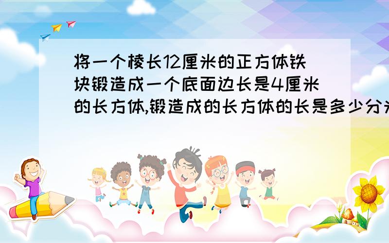 将一个棱长12厘米的正方体铁块锻造成一个底面边长是4厘米的长方体,锻造成的长方体的长是多少分米?