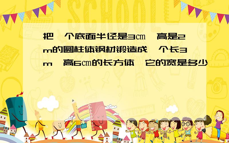 把一个底面半径是3㎝,高是2m的圆柱体钢材锻造成一个长3m,高6㎝的长方体,它的宽是多少