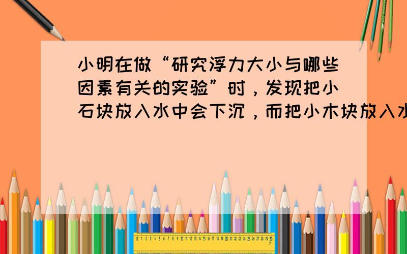 小明在做“研究浮力大小与哪些因素有关的实验”时，发现把小石块放入水中会下沉，而把小木块放入水中会上浮，因此小明得到了这样