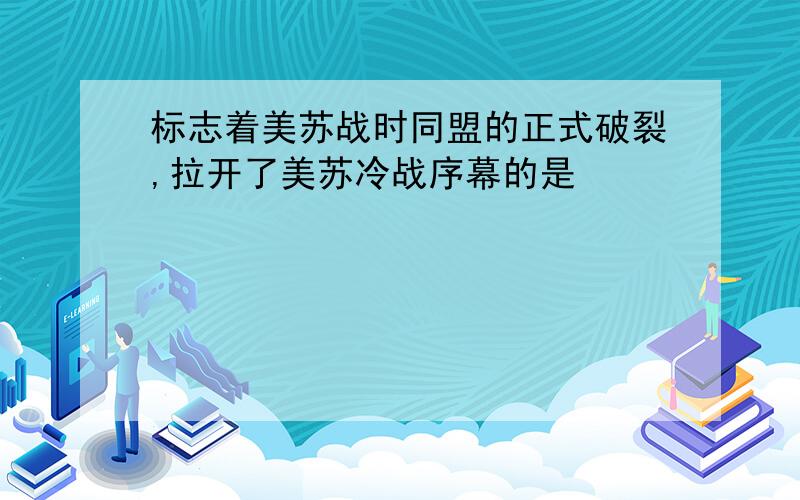 标志着美苏战时同盟的正式破裂,拉开了美苏冷战序幕的是