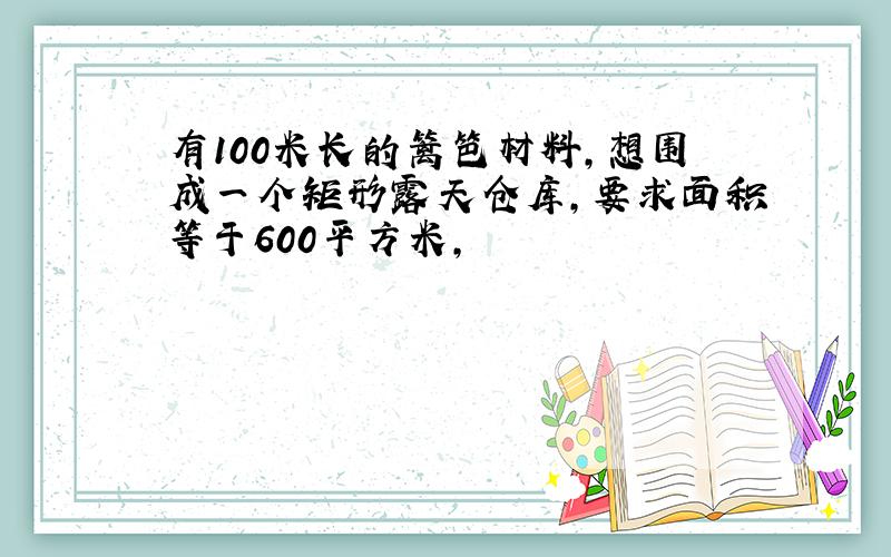 有100米长的篱笆材料,想围成一个矩形露天仓库,要求面积等于600平方米,