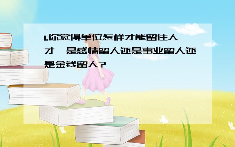 1.你觉得单位怎样才能留住人才,是感情留人还是事业留人还是金钱留人?