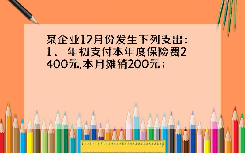 某企业12月份发生下列支出：1、 年初支付本年度保险费2400元,本月摊销200元；