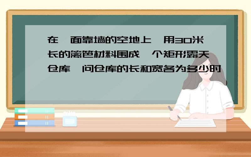 在一面靠墙的空地上,用30米长的篱笆材料围成一个矩形露天仓库,问仓库的长和宽各为多少时