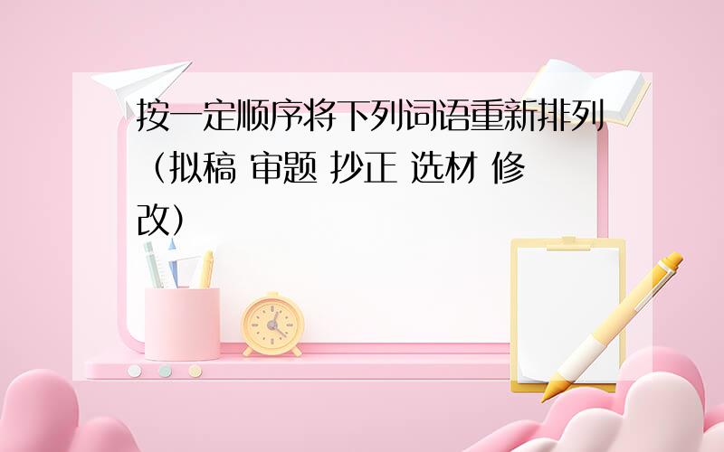 按一定顺序将下列词语重新排列（拟稿 审题 抄正 选材 修改）