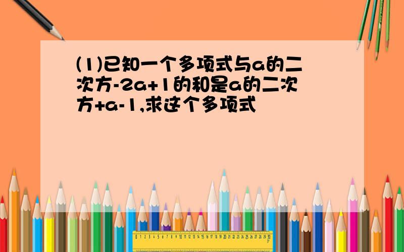 (1)已知一个多项式与a的二次方-2a+1的和是a的二次方+a-1,求这个多项式