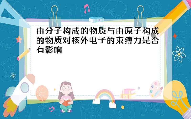 由分子构成的物质与由原子构成的物质对核外电子的束缚力是否有影响