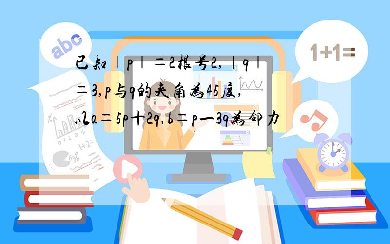 已知｜p｜＝2根号2,｜q｜＝3,p与q的夹角为45度,以a＝5p十2q,b＝p一3q为邻力