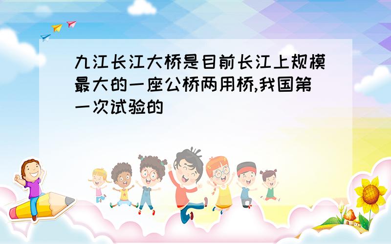 九江长江大桥是目前长江上规模最大的一座公桥两用桥,我国第一次试验的