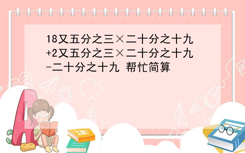 18又五分之三×二十分之十九+2又五分之三×二十分之十九-二十分之十九 帮忙简算