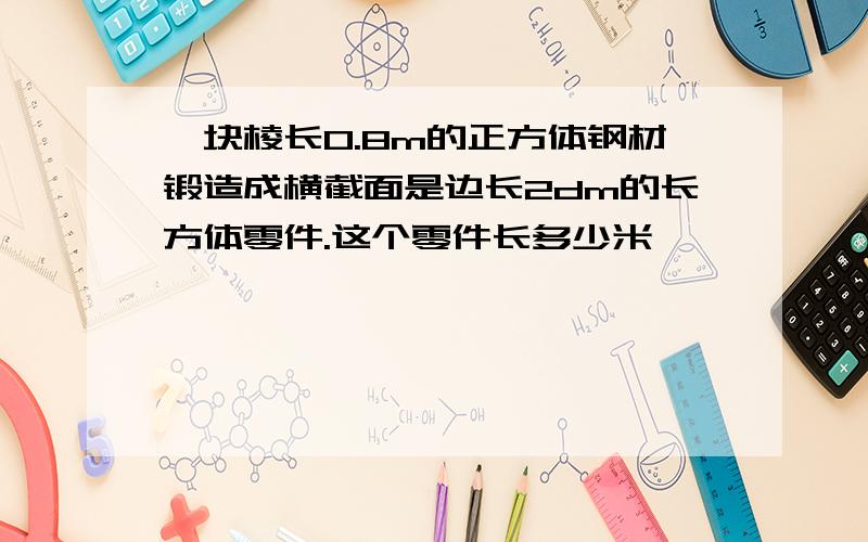 一块棱长0.8m的正方体钢材锻造成横截面是边长2dm的长方体零件.这个零件长多少米