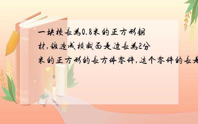 一块棱长为0.8米的正方形钢材,锻造成横截面是边长为2分米的正方形的长方体零件,这个零件的长是多少米?