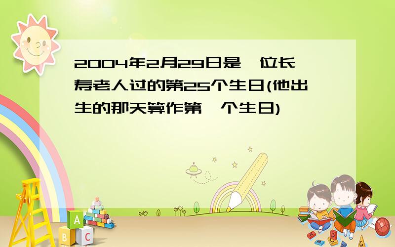 2004年2月29日是一位长寿老人过的第25个生日(他出生的那天算作第一个生日),