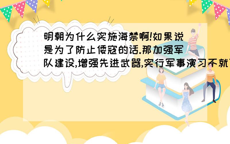 明朝为什么实施海禁啊!如果说是为了防止倭寇的话.那加强军队建设,增强先进武器,实行军事演习不就可以了吗!实在不行实施外交