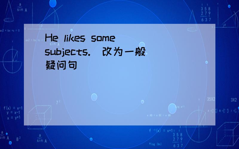 He likes some subjects.(改为一般疑问句)