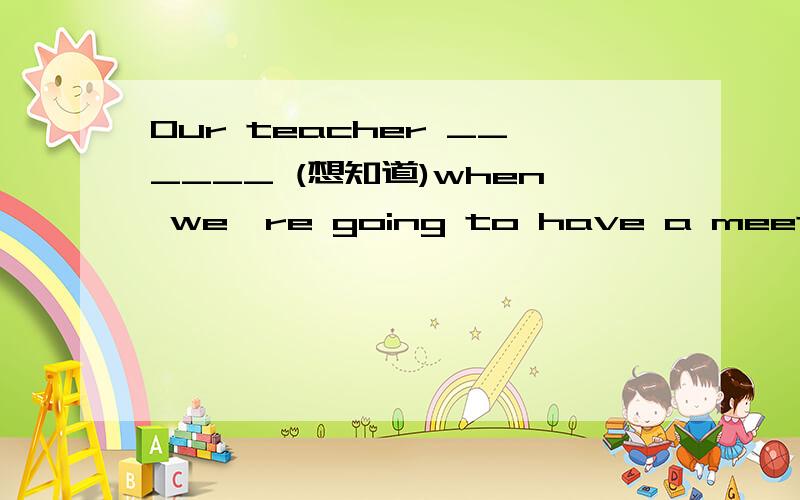 Our teacher ______ (想知道)when we're going to have a meeting.