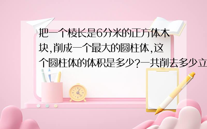 把一个棱长是6分米的正方体木块,削成一个最大的圆柱体,这个圆柱体的体积是多少?一共削去多少立方分米