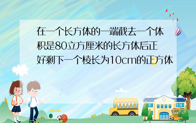 在一个长方体的一端截去一个体积是80立方厘米的长方体后正好剩下一个棱长为10cm的正方体