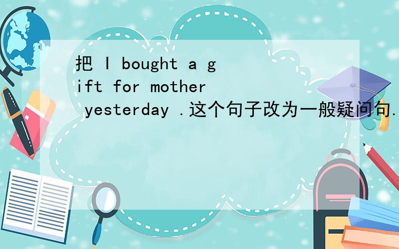 把 I bought a gift for mother yesterday .这个句子改为一般疑问句.